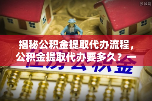 武宁揭秘公积金提取代办流程，公积金提取代办要多久？一文读懂