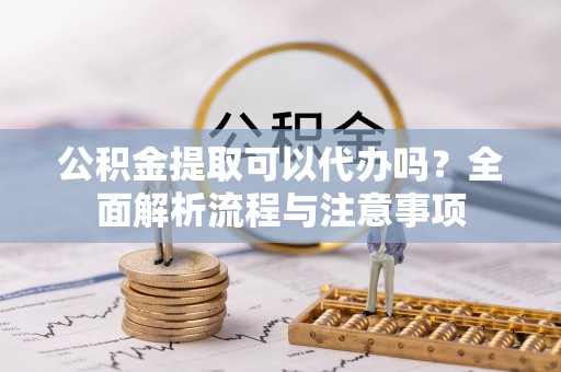 武宁公积金提取可以代办吗？全面解析流程与注意事项