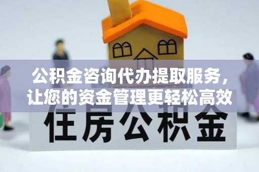 武宁公积金咨询代办提取服务，让您的资金管理更轻松高效