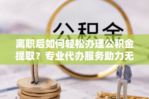 武宁离职后如何轻松办理公积金提取？专业代办服务助力无忧