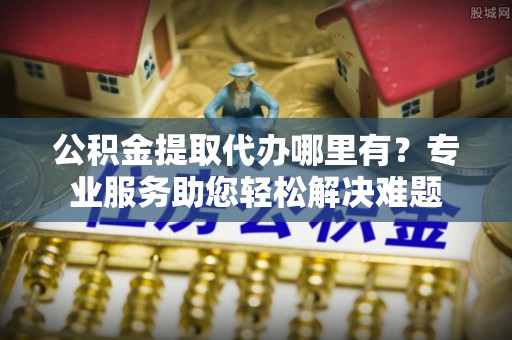 武宁公积金提取代办哪里有？专业服务助您轻松解决难题