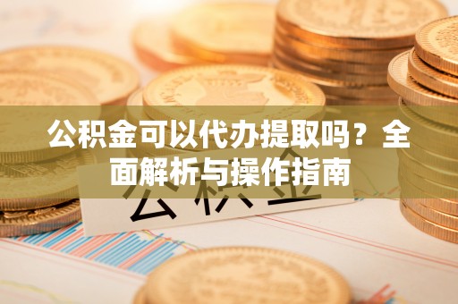 武宁公积金可以代办提取吗？全面解析与操作指南