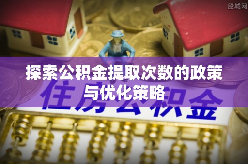 武宁探索公积金提取次数的政策与优化策略