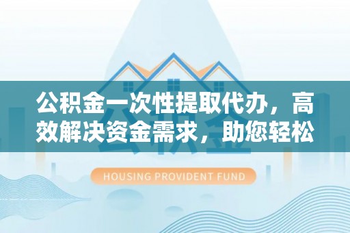 武宁公积金一次性提取代办，高效解决资金需求，助您轻松应对生活难题