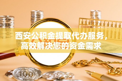 武宁西安公积金提取代办服务，高效解决您的资金需求