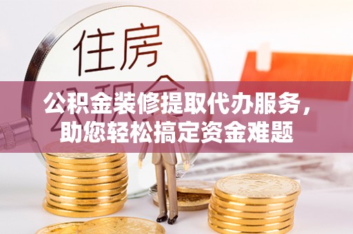 武宁公积金装修提取代办服务，助您轻松搞定资金难题