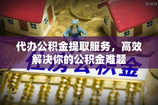 武宁代办公积金提取服务，高效解决你的公积金难题