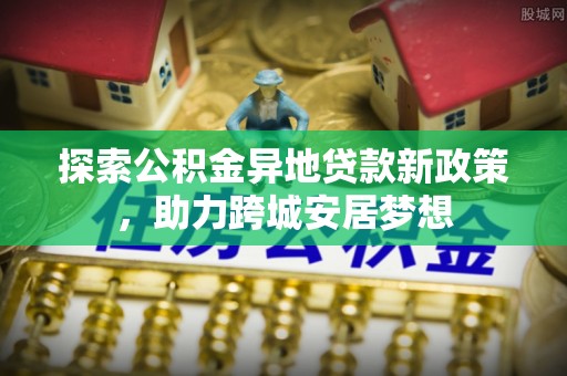 武宁探索公积金异地贷款新政策，助力跨城安居梦想