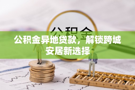 武宁公积金异地贷款，解锁跨城安居新选择