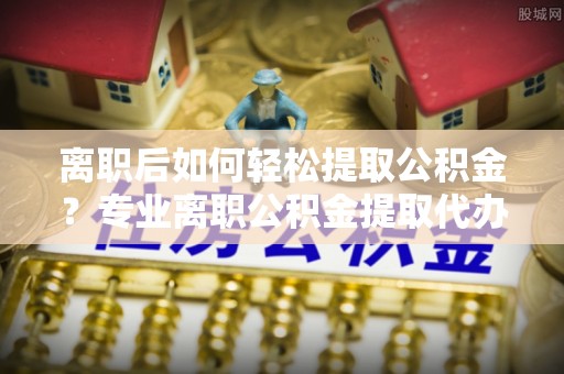武宁离职后如何轻松提取公积金？专业离职公积金提取代办服务指南