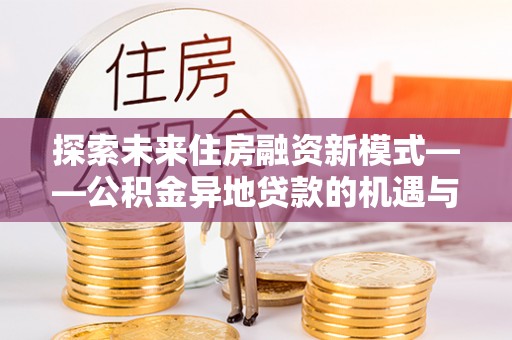 武宁探索未来住房融资新模式——公积金异地贷款的机遇与挑战
