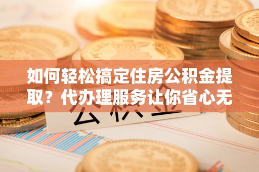 武宁如何轻松搞定住房公积金提取？代办理服务让你省心无忧
