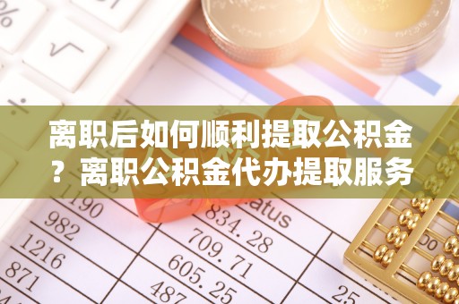 武宁离职后如何顺利提取公积金？离职公积金代办提取服务助力无忧办理