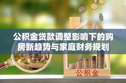 武宁公积金贷款调整影响下的购房新趋势与家庭财务规划