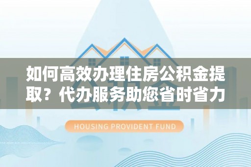 武宁如何高效办理住房公积金提取？代办服务助您省时省力