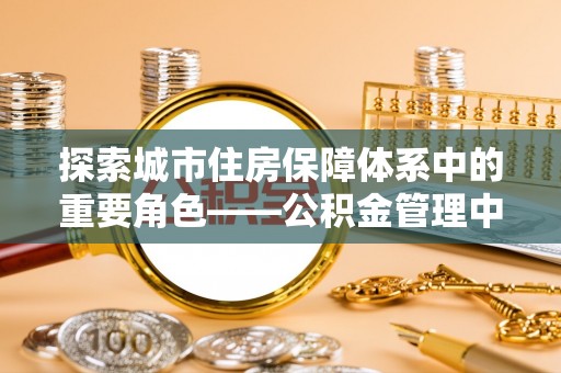 武宁探索城市住房保障体系中的重要角色——公积金管理中心