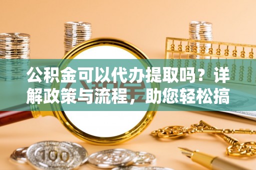 武宁公积金可以代办提取吗？详解政策与流程，助您轻松搞定！