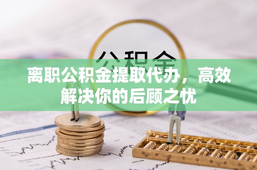 武宁离职公积金提取代办，高效解决你的后顾之忧