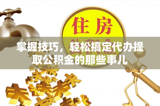 武宁掌握技巧，轻松搞定代办提取公积金的那些事儿