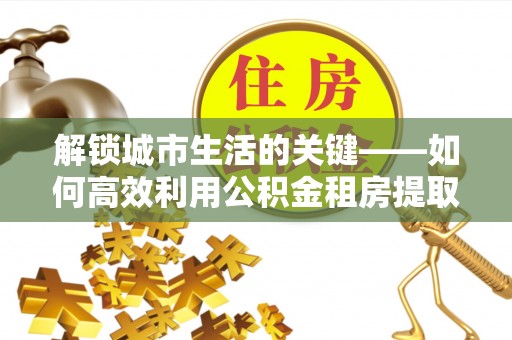 武宁解锁城市生活的关键——如何高效利用公积金租房提取实现居住自由