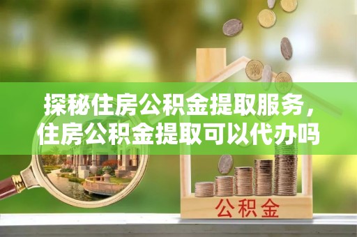 武宁探秘住房公积金提取服务，住房公积金提取可以代办吗的全方位解析