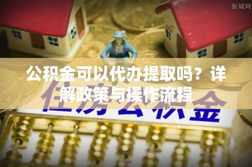 武宁公积金可以代办提取吗？详解政策与操作流程