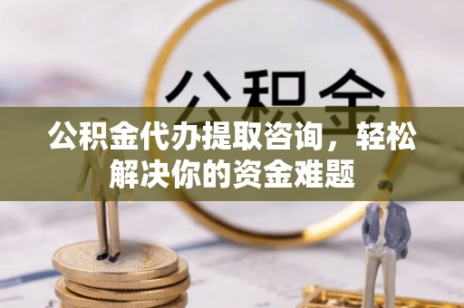 武宁公积金代办提取咨询，轻松解决你的资金难题