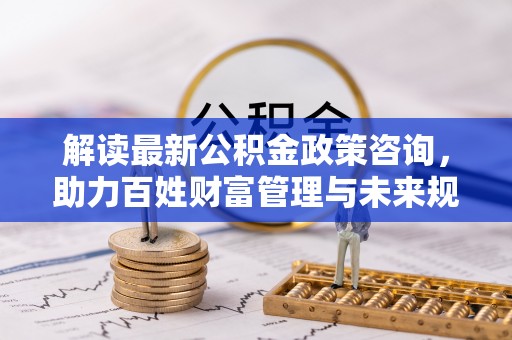 武宁解读最新公积金政策咨询，助力百姓财富管理与未来规划