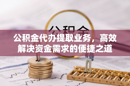 武宁公积金代办提取业务，高效解决资金需求的便捷之道