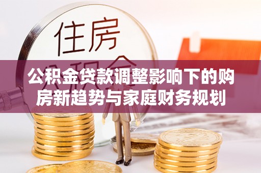武宁公积金贷款调整影响下的购房新趋势与家庭财务规划