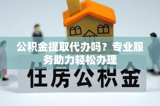 武宁公积金提取代办吗？专业服务助力轻松办理