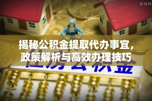 武宁揭秘公积金提取代办事宜，政策解析与高效办理技巧