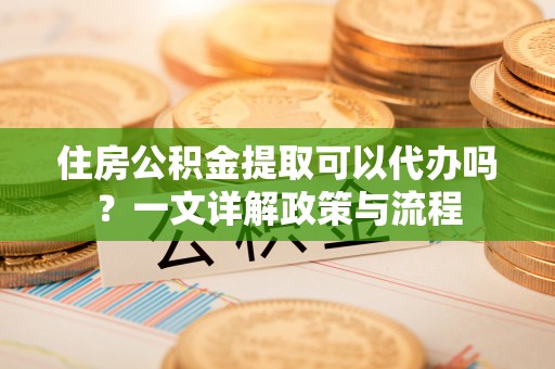 武宁住房公积金提取可以代办吗？一文详解政策与流程