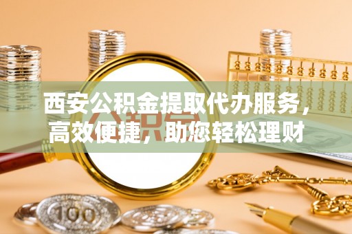 武宁西安公积金提取代办服务，高效便捷，助您轻松理财
