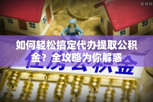 武宁如何轻松搞定代办提取公积金？全攻略为你解惑
