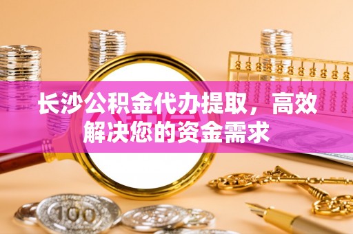 武宁长沙公积金代办提取，高效解决您的资金需求
