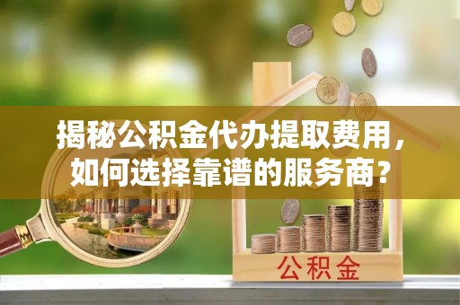 武宁揭秘公积金代办提取费用，如何选择靠谱的服务商？