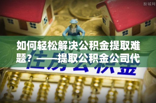 武宁如何轻松解决公积金提取难题？——提取公积金公司代办服务解析