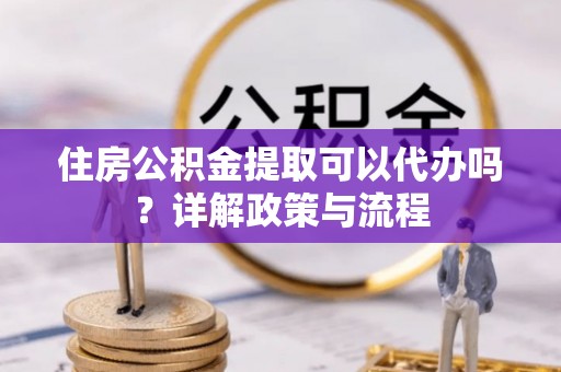 武宁住房公积金提取可以代办吗？详解政策与流程