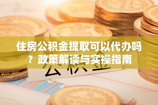 武宁住房公积金提取可以代办吗？政策解读与实操指南