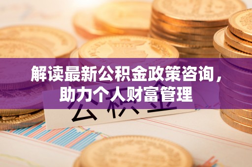 武宁解读最新公积金政策咨询，助力个人财富管理