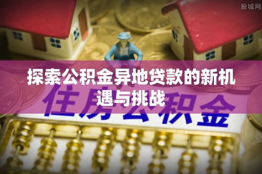 武宁探索公积金异地贷款的新机遇与挑战
