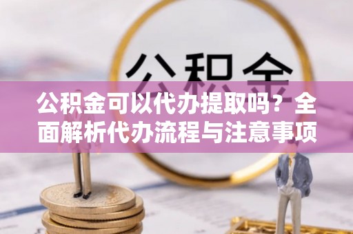 武宁公积金可以代办提取吗？全面解析代办流程与注意事项