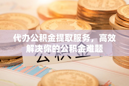 武宁代办公积金提取服务，高效解决你的公积金难题