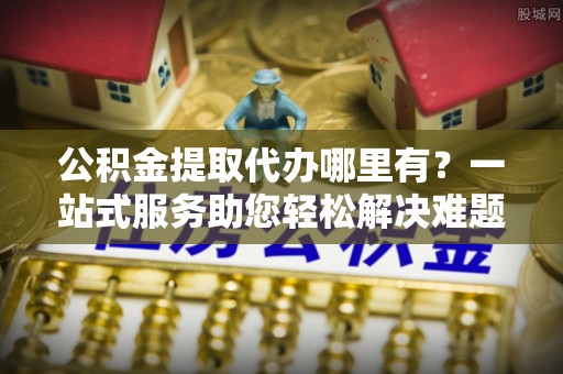 武宁公积金提取代办哪里有？一站式服务助您轻松解决难题